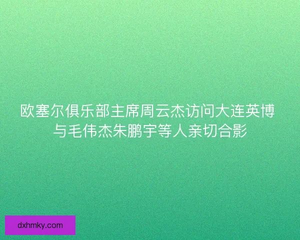欧塞尔俱乐部主席周云杰访问大连英博 与毛伟杰朱鹏宇等人亲切合影