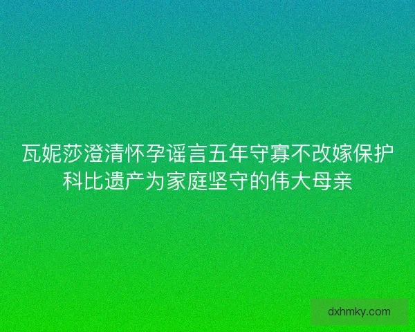瓦妮莎澄清怀孕谣言五年守寡不改嫁保护科比遗产为家庭坚守的伟大母亲