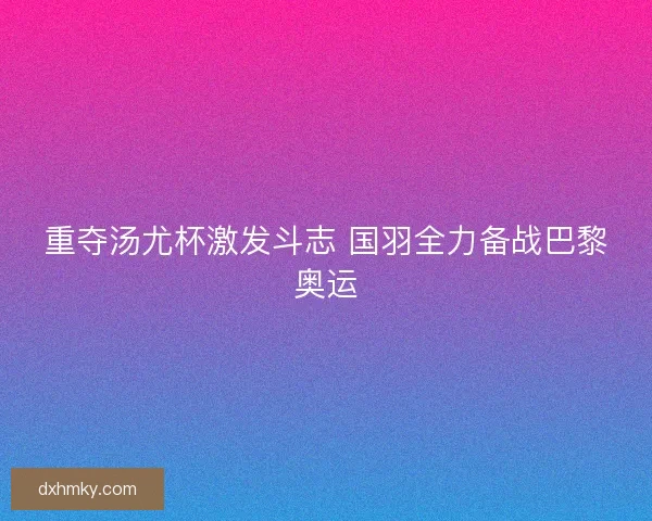 重夺汤尤杯激发斗志 国羽全力备战巴黎奥运