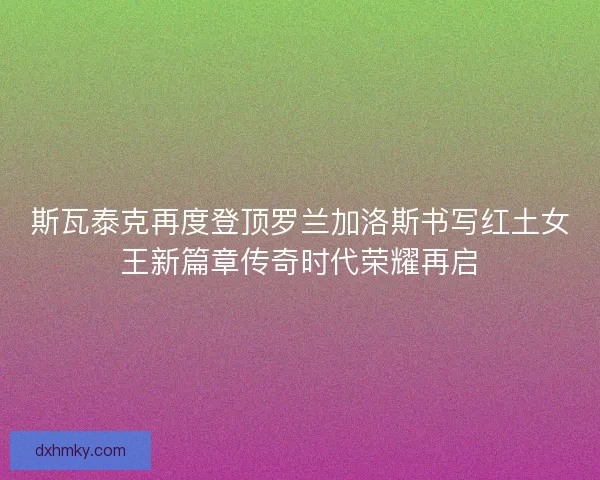 斯瓦泰克再度登顶罗兰加洛斯书写红土女王新篇章传奇时代荣耀再启