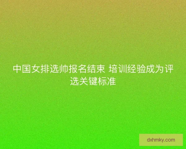 中国女排选帅报名结束 培训经验成为评选关键标准